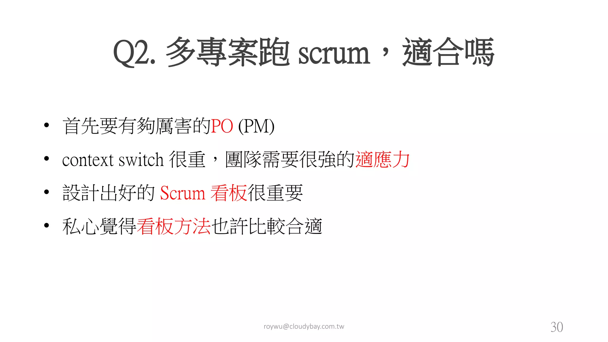 roywu@cloudybay.com.tw 30
Q2. 多專案跑 scrum，適合嗎
• 首先要有夠厲害的PO (PM)
• context switch 很重，團隊需要很強的適應力
• 設計出好的 Scrum 看板很重要
• 私心覺得看板方法也許比較合適
 