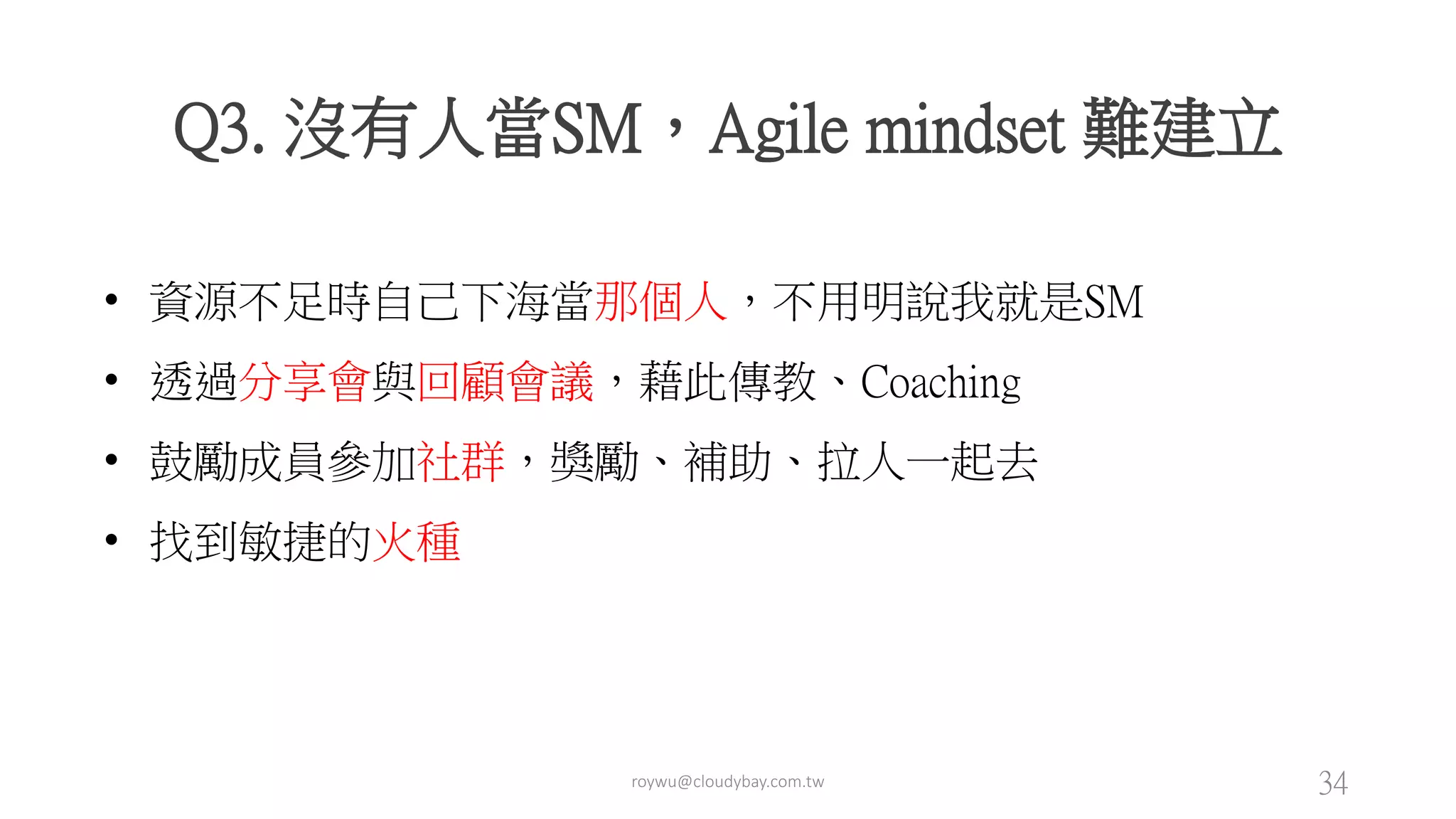 roywu@cloudybay.com.tw 34
Q3. 沒有人當SM，Agile mindset 難建立
• 資源不足時自己下海當那個人，不用明說我就是SM
• 透過分享會與回顧會議，藉此傳教、Coaching
• 鼓勵成員參加社群，獎勵、補助、拉人一起去
• 找到敏捷的火種
 