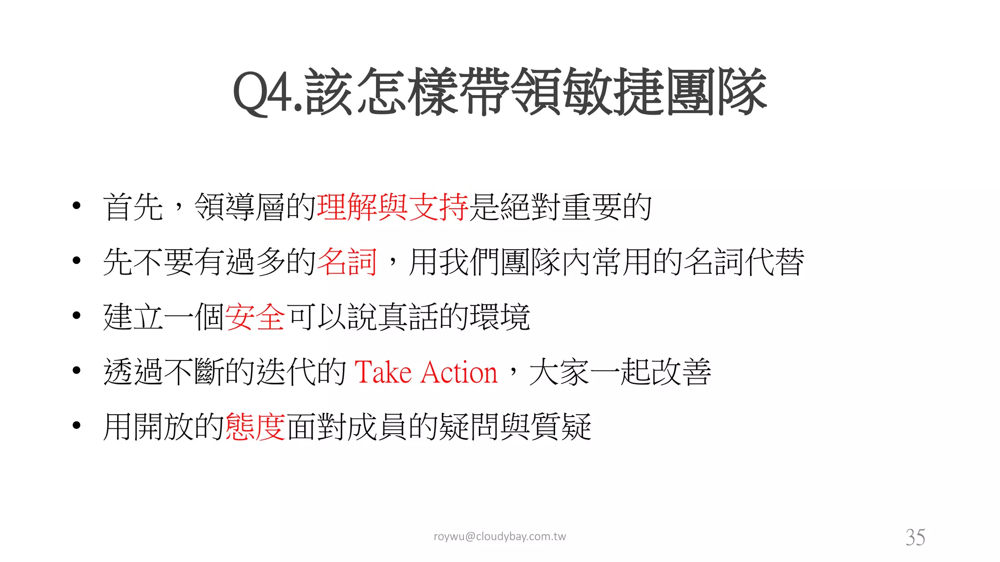 roywu@cloudybay.com.tw 35
Q4.該怎樣帶領敏捷團隊
• 首先，領導層的理解與支持是絕對重要的
• 先不要有過多的名詞，用我們團隊內常用的名詞代替
• 建立一個安全可以說真話的環境
• 透過不斷的迭代的 Take Action，大家一起改善
• 用開放的態度面對成員的疑問與質疑
 
