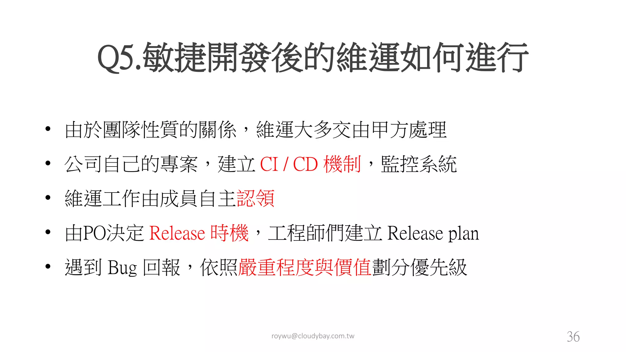 roywu@cloudybay.com.tw 36
Q5.敏捷開發後的維運如何進行
• 由於團隊性質的關係，維運大多交由甲方處理
• 公司自己的專案，建立 CI / CD 機制，監控系統
• 維運工作由成員自主認領
• 由PO決定 Release 時機，工程師們建立 Release plan
• 遇到 Bug 回報，依照嚴重程度與價值劃分優先級
 