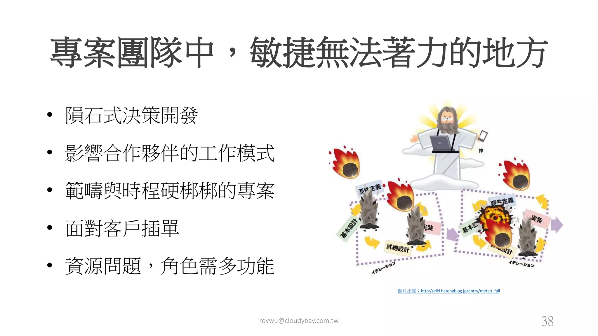 專案團隊中，敏捷無法著力的地方
roywu@cloudybay.com.tw 38
• 隕石式決策開發
• 影響合作夥伴的工作模式
• 範疇與時程硬梆梆的專案
• 面對客戶插單
• 資源問題，角色需多功能
圖片出處：http://eiki.hatenablog.jp/entry/meteo_fall
 