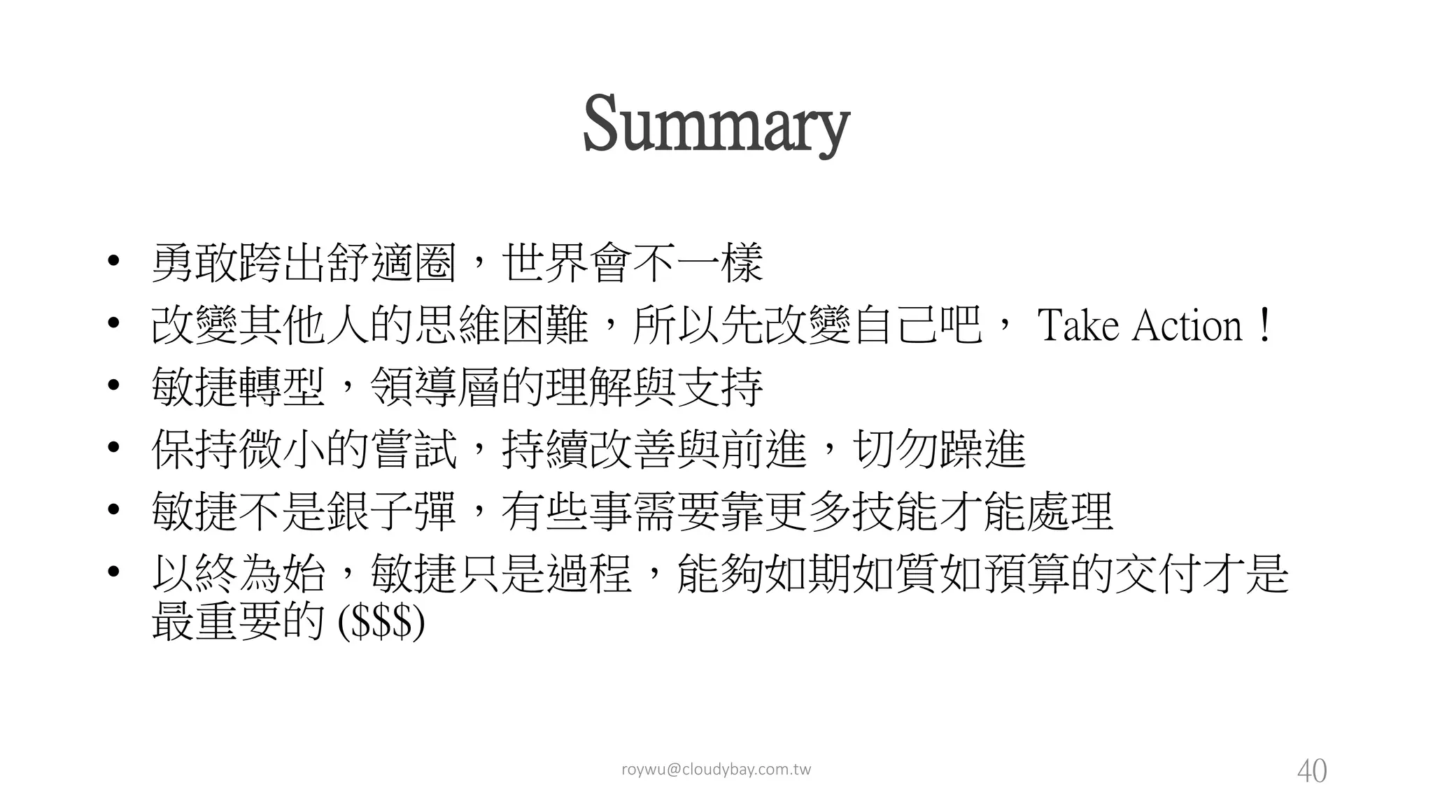 roywu@cloudybay.com.tw 40
Summary
• 勇敢跨出舒適圈，世界會不一樣
• 改變其他人的思維困難，所以先改變自己吧， Take Action！
• 敏捷轉型，領導層的理解與支持
• 保持微小的嘗試，持續改善與前進，切勿躁進
• 敏捷不是銀子彈，有些事需要靠更多技能才能處理
• 以終為始，敏捷只是過程，能夠如期如質如預算的交付才是
最重要的 ($$$)
 