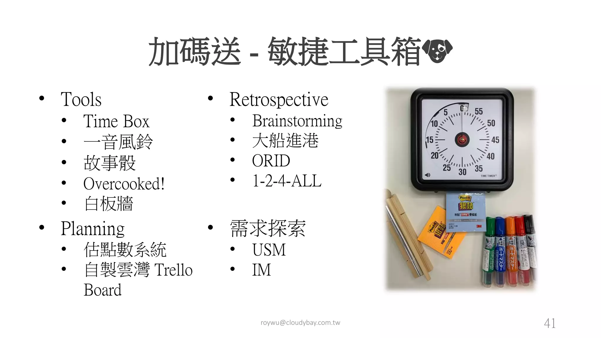 roywu@cloudybay.com.tw 41
加碼送 - 敏捷工具箱🐶
• Tools
• Time Box
• 一音風鈴
• 故事骰
• Overcooked!
• 白板牆
• Retrospective
• Brainstorming
• 大船進港
• ORID
• 1-2-4-ALL
• Planning
• 估點數系統
• 自製雲灣 Trello
Board
• 需求探索
• USM
• IM
 