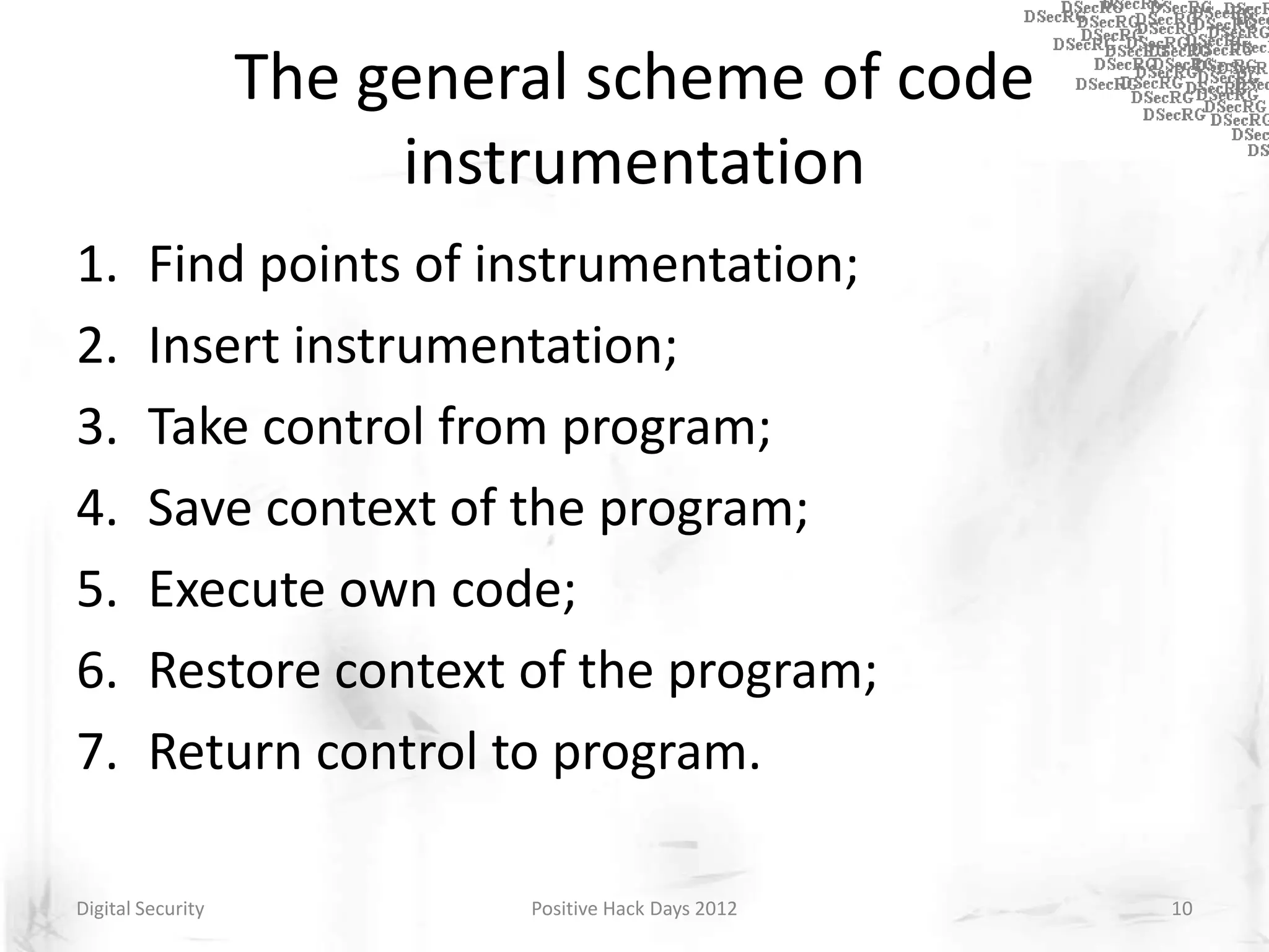 The general scheme of code
                        instrumentation
1.      Find points of instrumentation;
2.      Insert instrumentation;
3.      Take control from program;
4.      Save context of the program;
5.      Execute own code;
6.      Restore context of the program;
7.      Return control to program.

Digital Security            Positive Hack Days 2012   10
 
