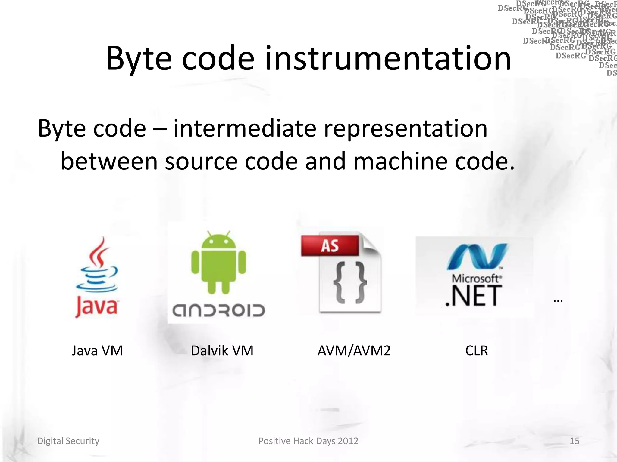 Byte code instrumentation
Byte code – intermediate representation
  between source code and machine code.



                                                                    …


        Java VM         Dalvik VM                AVM/AVM2     CLR




Digital Security                    Positive Hack Days 2012             15
 
