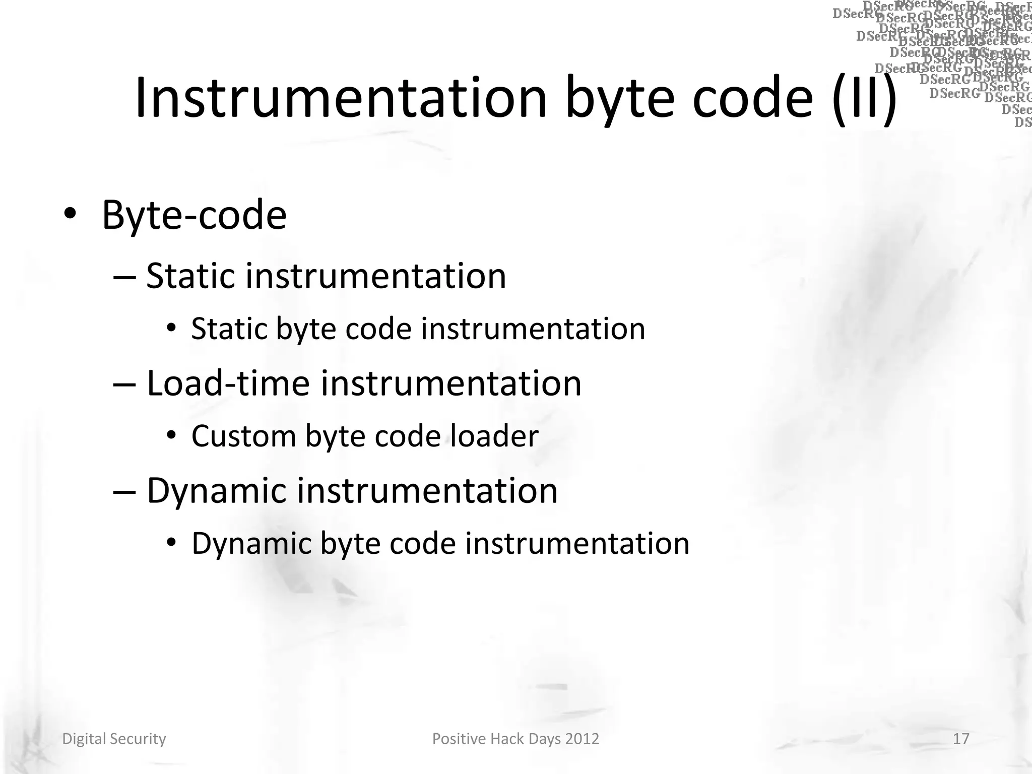 Instrumentation byte code (II)
• Byte-code
       – Static instrumentation
               • Static byte code instrumentation
       – Load-time instrumentation
               • Custom byte code loader
       – Dynamic instrumentation
               • Dynamic byte code instrumentation




Digital Security                 Positive Hack Days 2012   17
 
