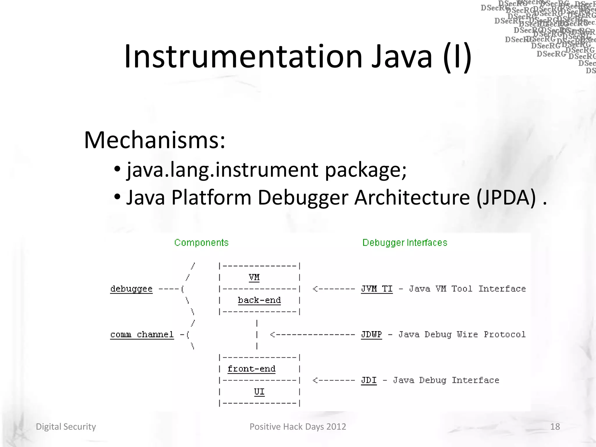 Instrumentation Java (I)

            Mechanisms:
                   • java.lang.instrument package;
                   • Java Platform Debugger Architecture (JPDA) .




Digital Security                 Positive Hack Days 2012            18
 