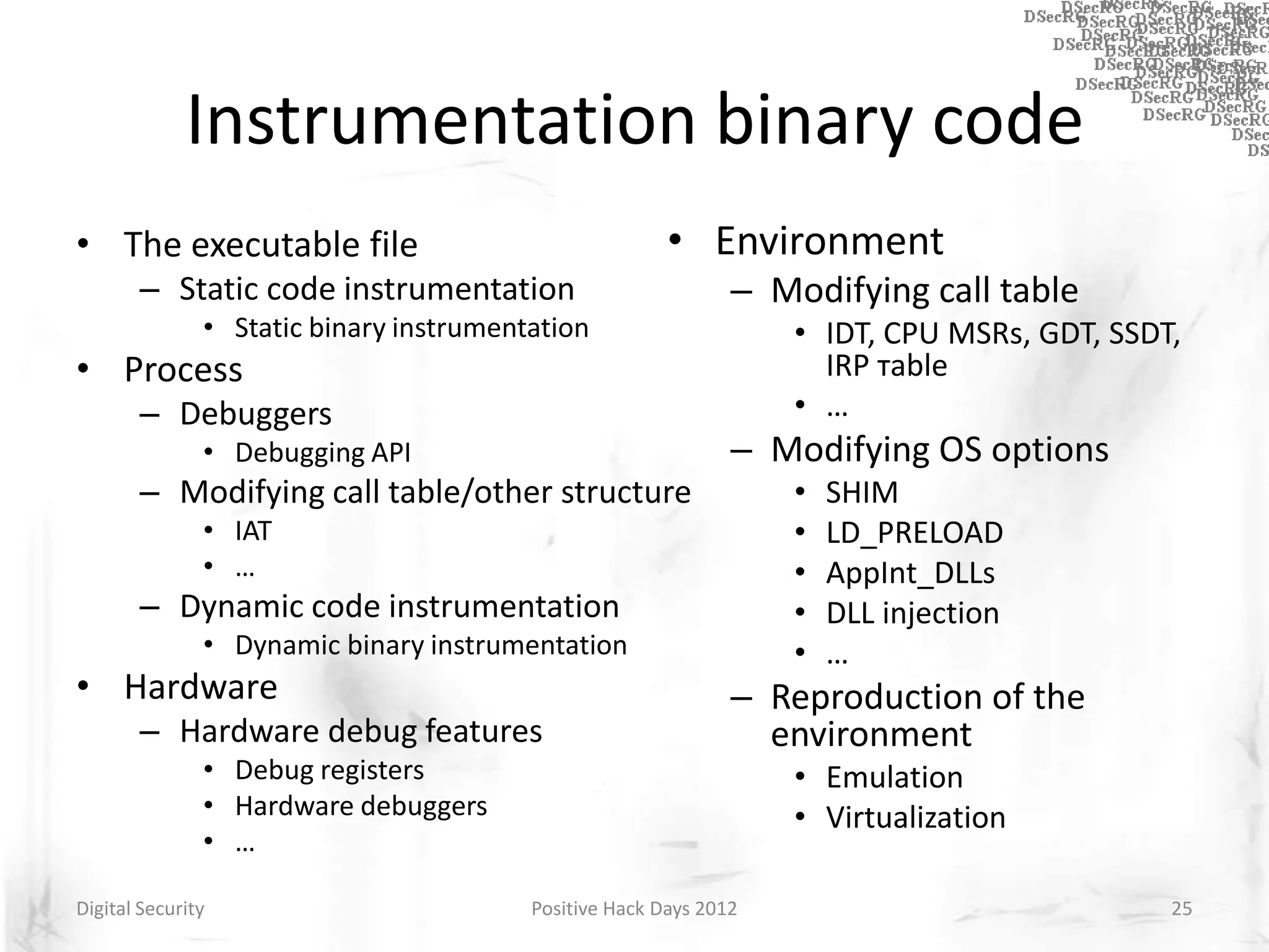 Instrumentation binary code
• The executable file                                   • Environment
       – Static code instrumentation                           – Modifying call table
               • Static binary instrumentation                     • IDT, CPU MSRs, GDT, SSDT,
• Process                                                            IRP тable
       – Debuggers                                                 • …
               • Debugging API                                 – Modifying OS options
       – Modifying call table/other structure                      •   SHIM
               • IAT                                               •   LD_PRELOAD
               • …                                                 •   AppInt_DLLs
       – Dynamic code instrumentation                              •   DLL injection
               • Dynamic binary instrumentation                    •   …
• Hardware                                                     – Reproduction of the
       – Hardware debug features                                 environment
               • Debug registers                                   • Emulation
               • Hardware debuggers                                • Virtualization
               • …

Digital Security                         Positive Hack Days 2012                             25
 