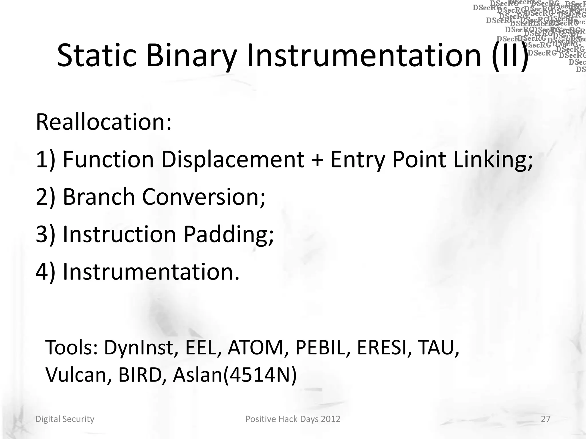 Static Binary Instrumentation (II)
Reallocation:
1) Function Displacement + Entry Point Linking;
2) Branch Conversion;
3) Instruction Padding;
4) Instrumentation.

  Tools: DynInst, EEL, ATOM, PEBIL, ERESI, TAU,
  Vulcan, BIRD, Aslan(4514N)
Digital Security       Positive Hack Days 2012    27
 