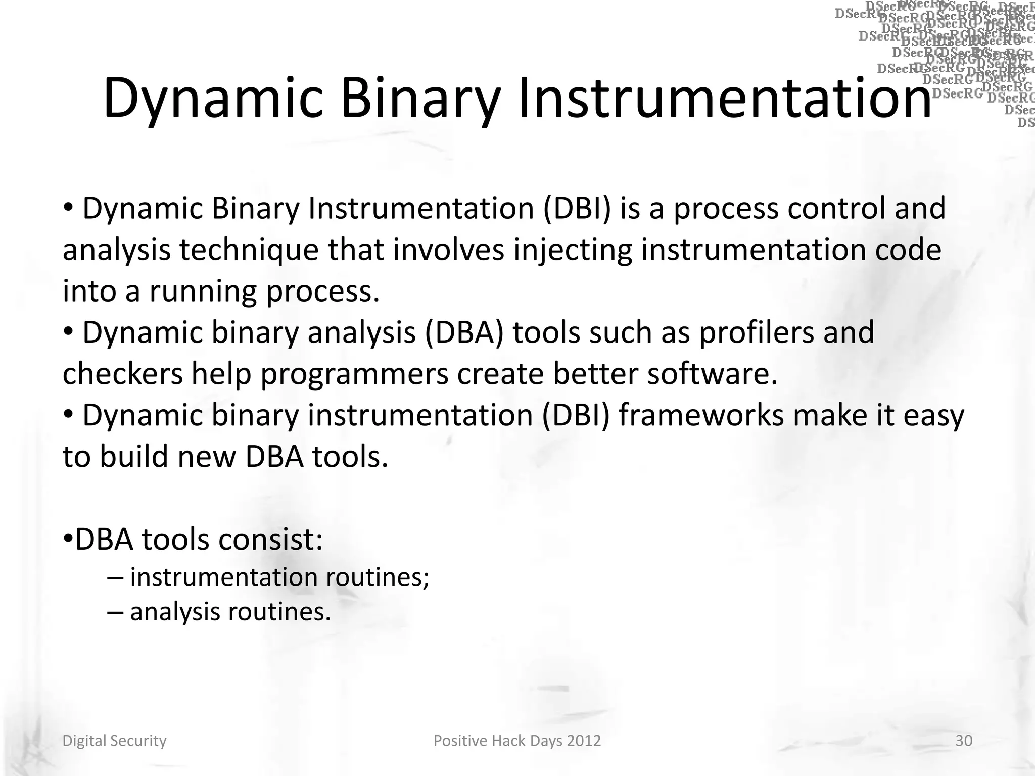 Dynamic Binary Instrumentation
• Dynamic Binary Instrumentation (DBI) is a process control and
analysis technique that involves injecting instrumentation code
into a running process.
• Dynamic binary analysis (DBA) tools such as profilers and
checkers help programmers create better software.
• Dynamic binary instrumentation (DBI) frameworks make it easy
to build new DBA tools.

•DBA tools consist:
      – instrumentation routines;
      – analysis routines.



Digital Security                    Positive Hack Days 2012   30
 