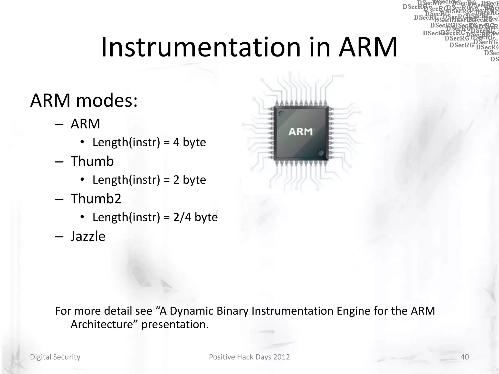 Instrumentation in ARM
ARM modes:
       – ARM
               • Length(instr) = 4 byte
       – Thumb
               • Length(instr) = 2 byte
       – Thumb2
               • Length(instr) = 2/4 byte
       – Jazzle



       For more detail see “A Dynamic Binary Instrumentation Engine for the ARM
          Architecture” presentation.

Digital Security                          Positive Hack Days 2012                 40
 