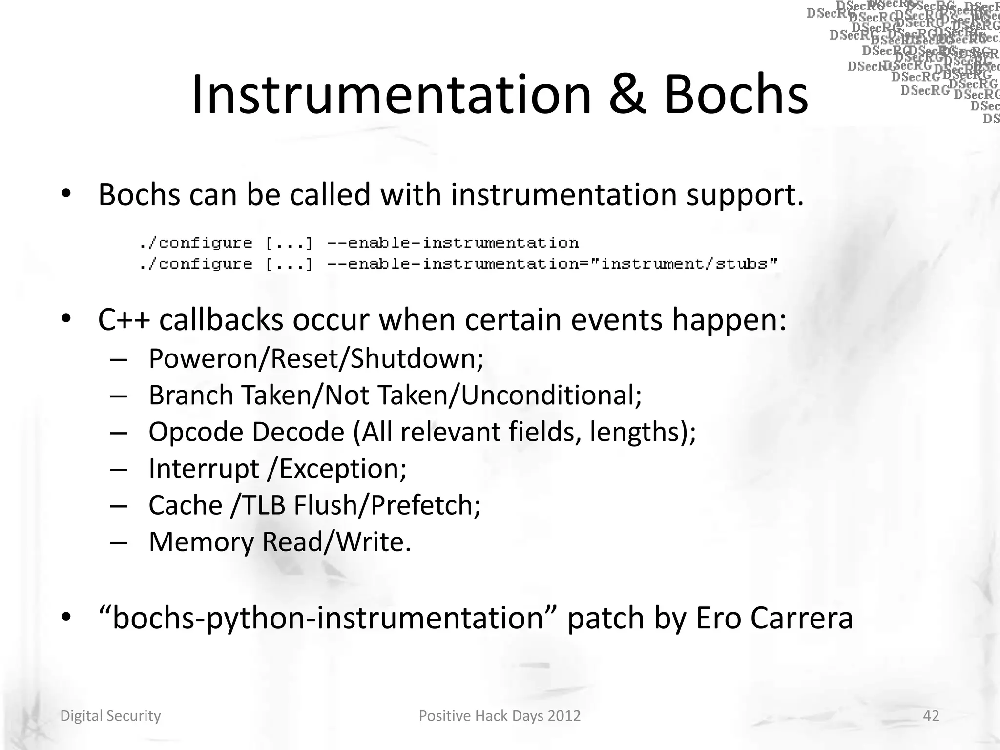 Instrumentation & Bochs
• Bochs can be called with instrumentation support.


• C++ callbacks occur when certain events happen:
       –     Poweron/Reset/Shutdown;
       –     Branch Taken/Not Taken/Unconditional;
       –     Opcode Decode (All relevant fields, lengths);
       –     Interrupt /Exception;
       –     Cache /TLB Flush/Prefetch;
       –     Memory Read/Write.

• “bochs-python-instrumentation” patch by Ero Carrera

Digital Security                   Positive Hack Days 2012   42
 