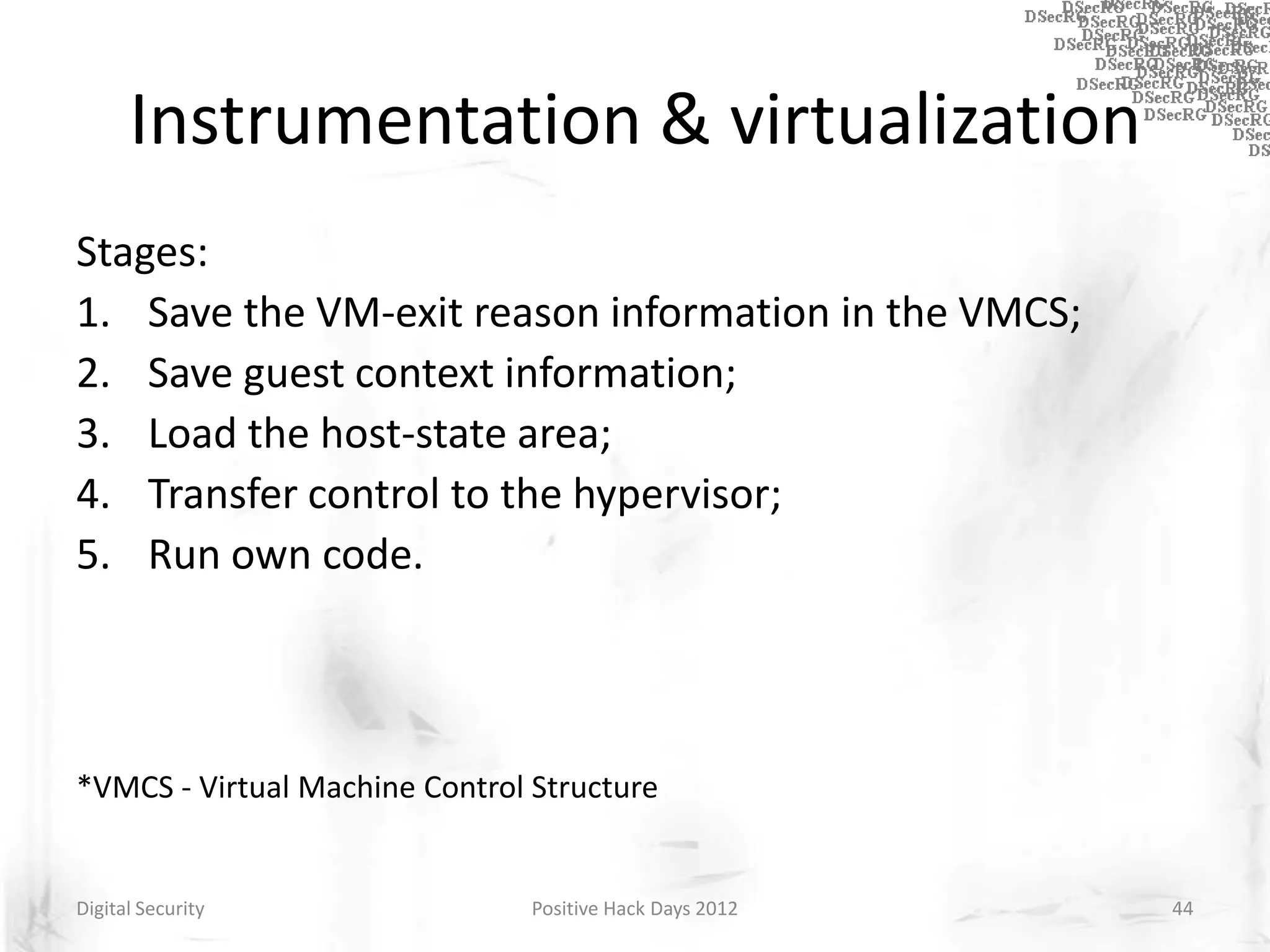 Instrumentation & virtualization
Stages:
1. Save the VM-exit reason information in the VMCS;
2. Save guest context information;
3. Load the host-state area;
4. Transfer control to the hypervisor;
5. Run own code.



*VMCS - Virtual Machine Control Structure


Digital Security                Positive Hack Days 2012   44
 