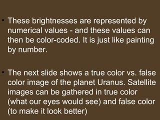 • These brightnesses are represented by
numerical values - and these values can
then be color-coded. It is just like painting
by number.
• The next slide shows a true color vs. false
color image of the planet Uranus. Satellite
images can be gathered in true color
(what our eyes would see) and false color
(to make it look better)
 