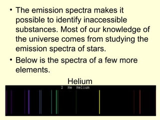 • The emission spectra makes it
possible to identify inaccessible
substances. Most of our knowledge of
the universe comes from studying the
emission spectra of stars.
• Below is the spectra of a few more
elements.
Helium
 