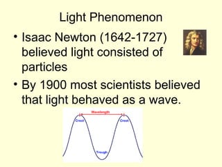 Light Phenomenon
• Isaac Newton (1642-1727)
believed light consisted of
particles
• By 1900 most scientists believed
that light behaved as a wave.
 