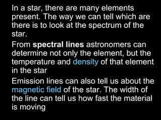 • In a star, there are many elements
present. The way we can tell which are
there is to look at the spectrum of the
star.
• From spectral lines astronomers can
determine not only the element, but the
temperature and density of that element
in the star
• Emission lines can also tell us about the
magnetic field of the star. The width of
the line can tell us how fast the material
is moving
 