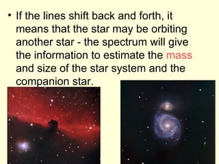 • If the lines shift back and forth, it
means that the star may be orbiting
another star - the spectrum will give
the information to estimate the mass
and size of the star system and the
companion star.
 