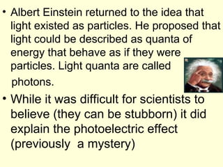 • Albert Einstein returned to the idea that
light existed as particles. He proposed that
light could be described as quanta of
energy that behave as if they were
particles. Light quanta are called
photons.
• While it was difficult for scientists to
believe (they can be stubborn) it did
explain the photoelectric effect
(previously a mystery)
 