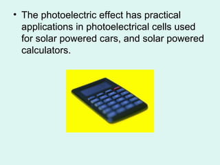 • The photoelectric effect has practical
applications in photoelectrical cells used
for solar powered cars, and solar powered
calculators.
 