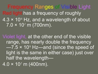 Frequency Ranges of Visible Light
Red light has a frequency of roughly
4.3 × 1014
Hz, and a wavelength of about
7.0 × 10-7
m (700nm).
Violet light, at the other end of the visible
range, has nearly double the frequency
—7.5 × 1014
Hz—and (since the speed of
light is the same in either case) just over
half the wavelength—
4.0 × 10-7
m (400nm).
 
