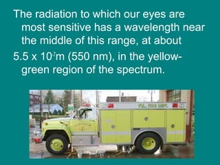 The radiation to which our eyes are
most sensitive has a wavelength near
the middle of this range, at about
5.5 x 10-7
m (550 nm), in the yellow-
green region of the spectrum.
 