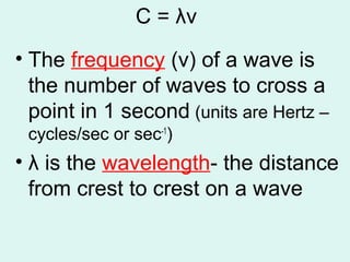 C = λν
• The frequency (v) of a wave is
the number of waves to cross a
point in 1 second (units are Hertz –
cycles/sec or sec-1
)
• λ is the wavelength- the distance
from crest to crest on a wave
 