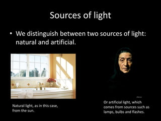 Sources of light
• We distinguish between two sources of light:
natural and artificial.
Natural light, as in this case,
from the sun.
Or artificial light, which
comes from sources such as
lamps, bulbs and flashes.
 