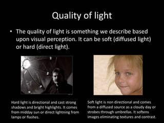 Quality of light
• The quality of light is something we describe based
upon visual perception. It can be soft (diffused light)
or hard (direct light).
Hard light is directional and cast strong
shadows and bright highlights. It comes
from midday sun or direct lightning from
lamps or flashes.
Soft light is non directional and comes
from a diffused source as a cloudy day or
strobes through umbrellas. It softens
images eliminating textures and contrast.
 