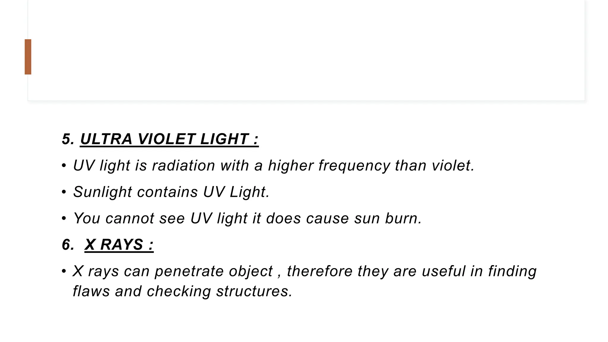 5. ULTRA VIOLET LIGHT :
• UV light is radiation with a higher frequency than violet.
• Sunlight contains UV Light.
• You cannot see UV light it does cause sun burn.
6. X RAYS :
• X rays can penetrate object , therefore they are useful in finding
flaws and checking structures.
 