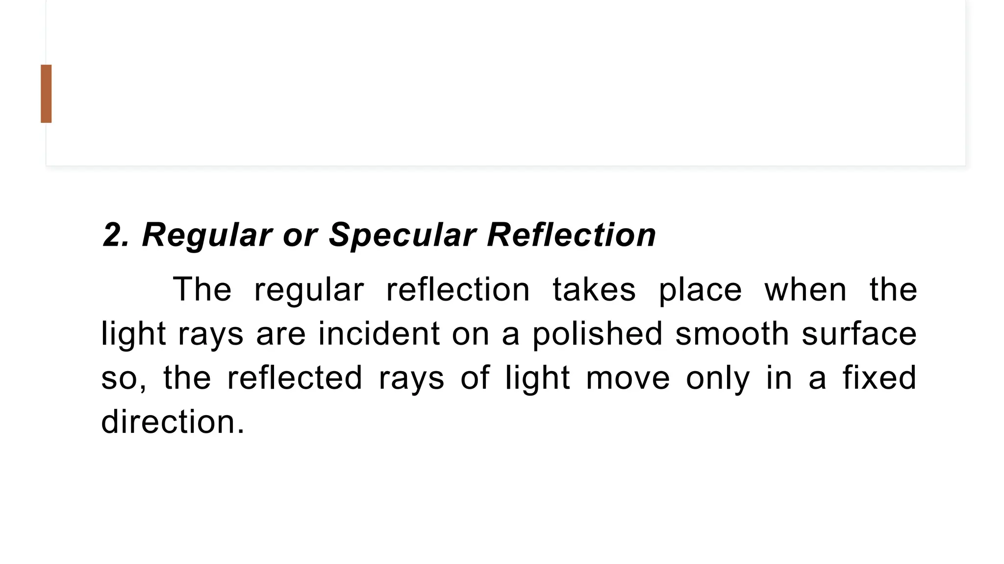 2. Regular or Specular Reflection
The regular reflection takes place when the
light rays are incident on a polished smooth surface
so, the reflected rays of light move only in a fixed
direction.
 