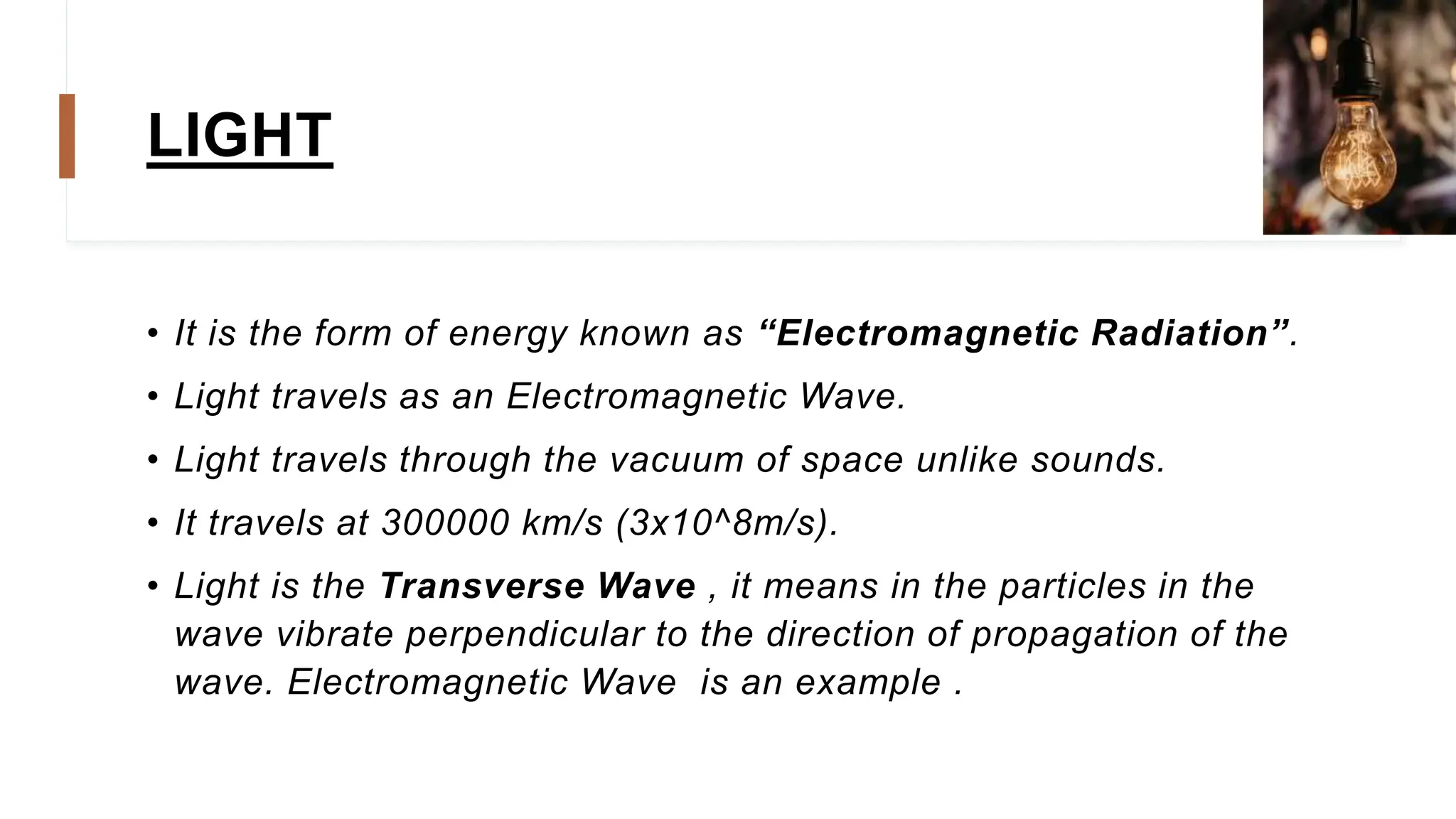 LIGHT
• It is the form of energy known as “Electromagnetic Radiation”.
• Light travels as an Electromagnetic Wave.
• Light travels through the vacuum of space unlike sounds.
• It travels at 300000 km/s (3x10^8m/s).
• Light is the Transverse Wave , it means in the particles in the
wave vibrate perpendicular to the direction of propagation of the
wave. Electromagnetic Wave is an example .
 