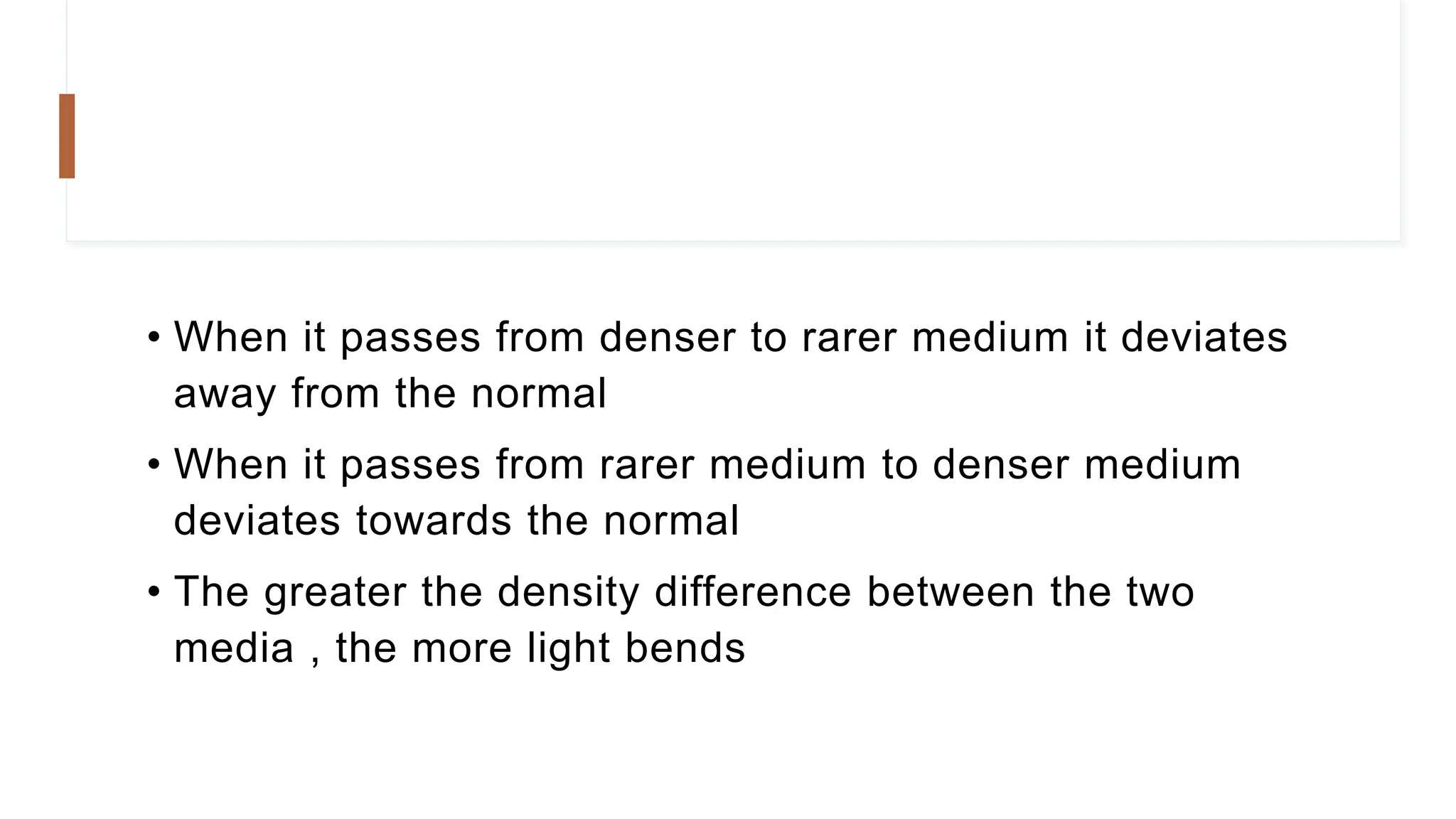 • When it passes from denser to rarer medium it deviates
away from the normal
• When it passes from rarer medium to denser medium
deviates towards the normal
• The greater the density difference between the two
media , the more light bends
 