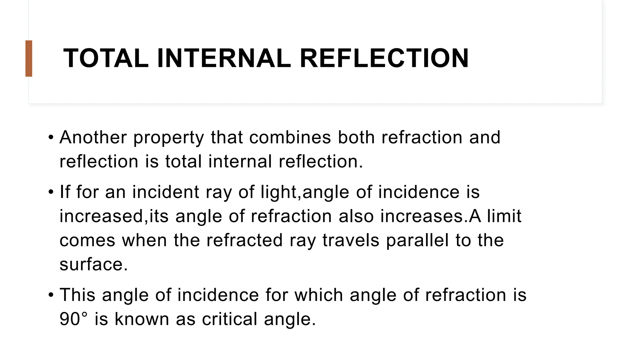 • Another property that combines both refraction and
reflection is total internal reflection.
• If for an incident ray of light,angle of incidence is
increased,its angle of refraction also increases.A limit
comes when the refracted ray travels parallel to the
surface.
• This angle of incidence for which angle of refraction is
90° is known as critical angle.
TOTAL INTERNAL REFLECTION
 