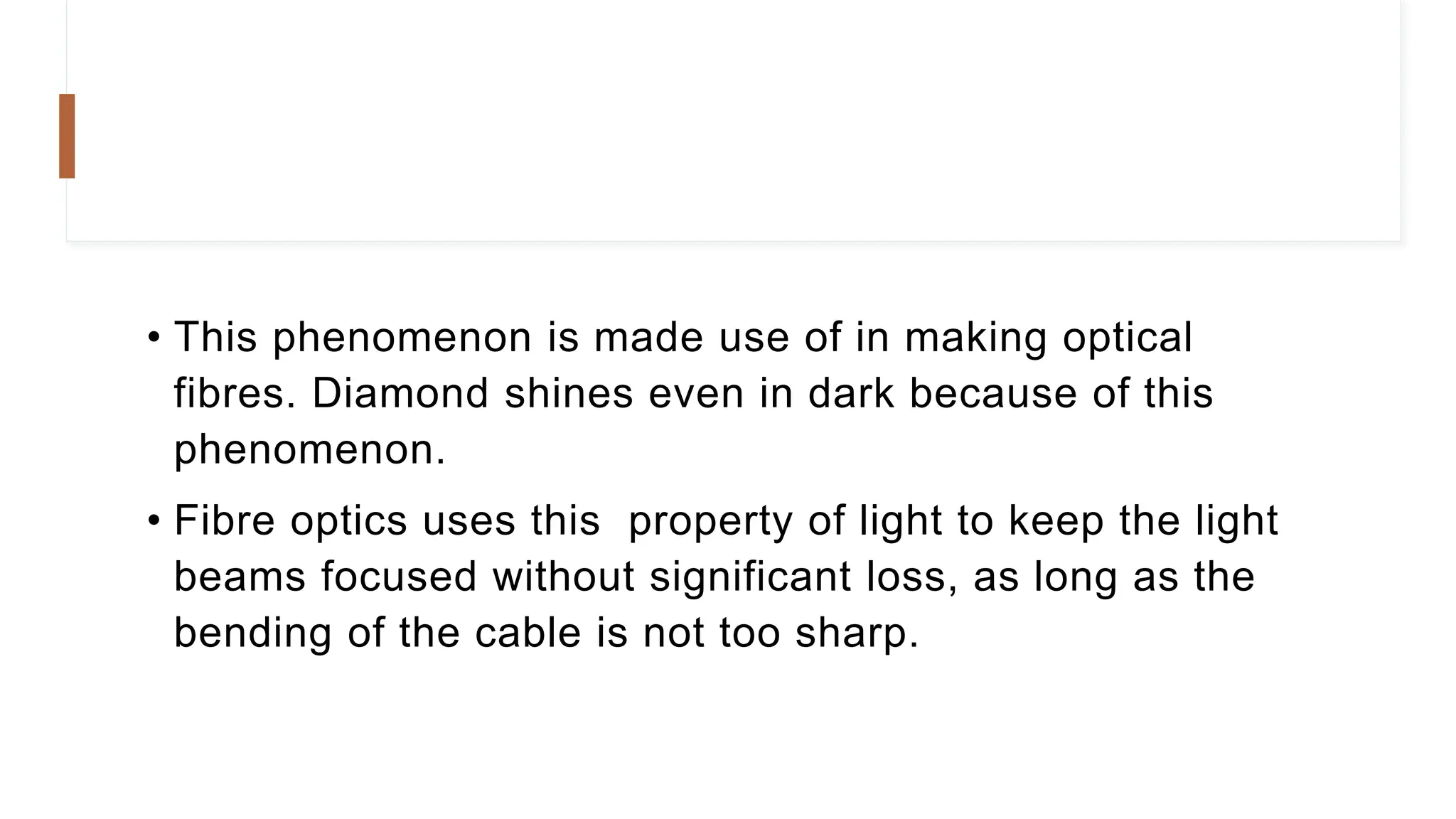 • This phenomenon is made use of in making optical
fibres. Diamond shines even in dark because of this
phenomenon.
• Fibre optics uses this property of light to keep the light
beams focused without significant loss, as long as the
bending of the cable is not too sharp.
 