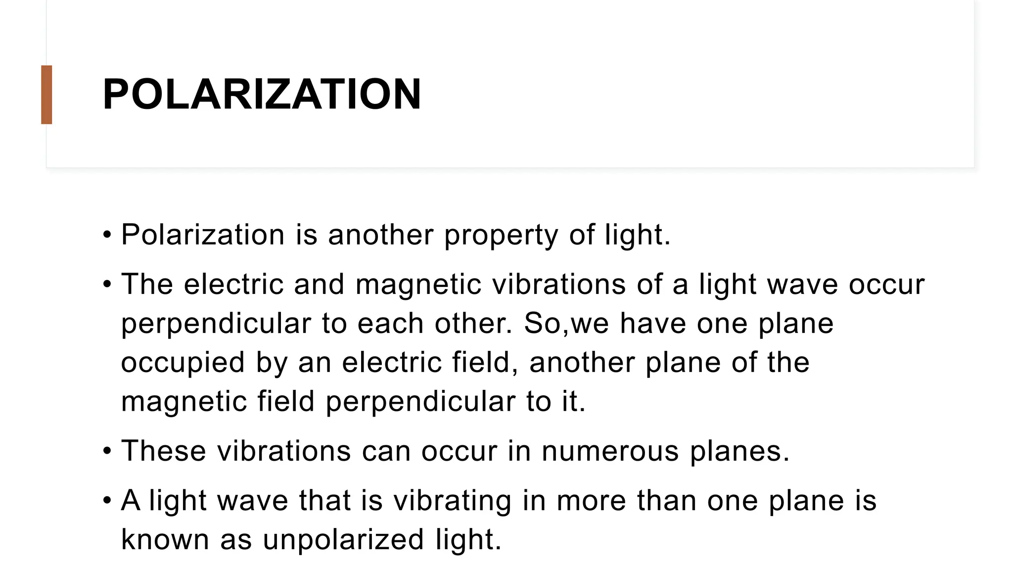 POLARIZATION
• Polarization is another property of light.
• The electric and magnetic vibrations of a light wave occur
perpendicular to each other. So,we have one plane
occupied by an electric field, another plane of the
magnetic field perpendicular to it.
• These vibrations can occur in numerous planes.
• A light wave that is vibrating in more than one plane is
known as unpolarized light.
 