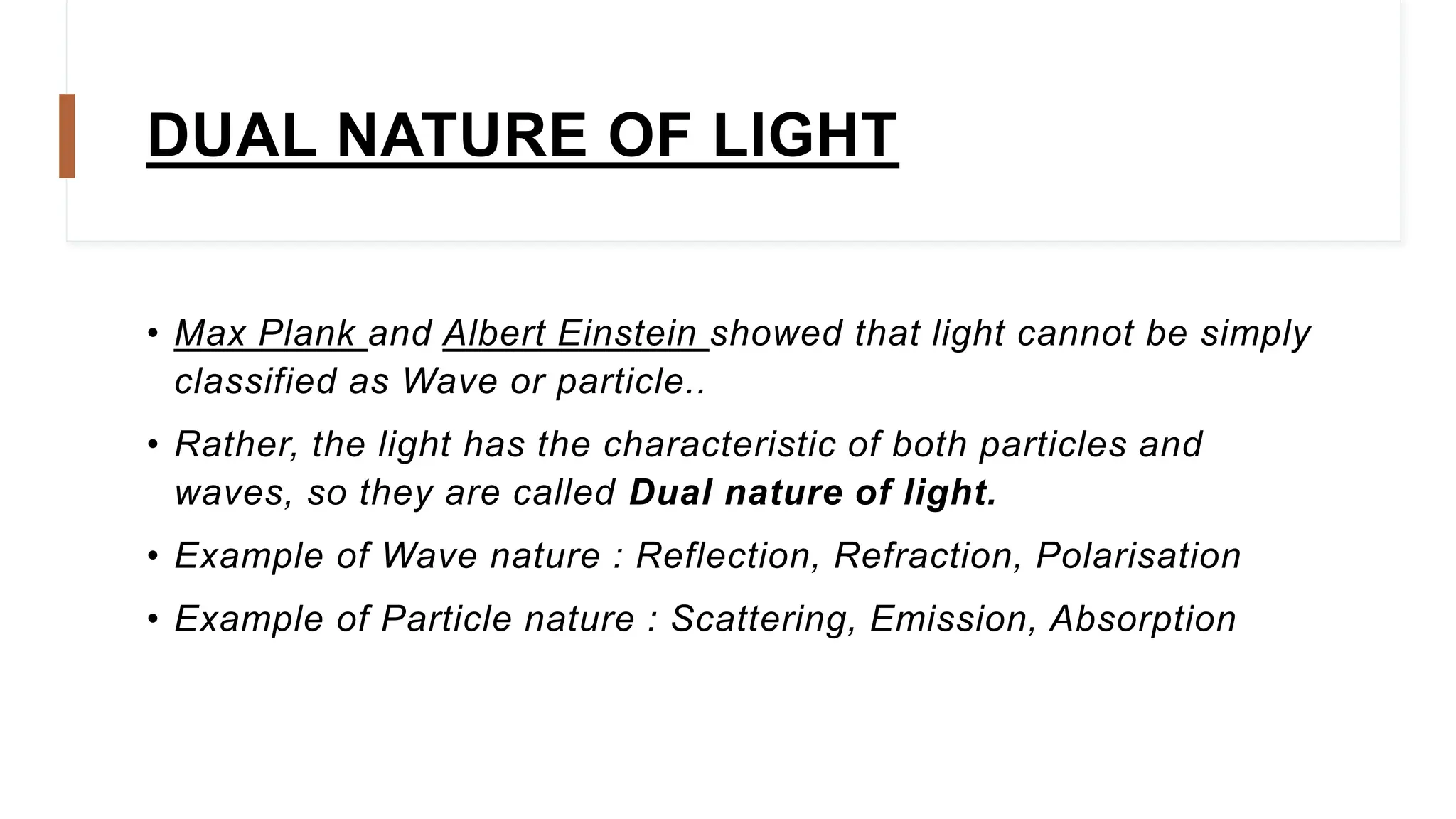 DUAL NATURE OF LIGHT
• Max Plank and Albert Einstein showed that light cannot be simply
classified as Wave or particle..
• Rather, the light has the characteristic of both particles and
waves, so they are called Dual nature of light.
• Example of Wave nature : Reflection, Refraction, Polarisation
• Example of Particle nature : Scattering, Emission, Absorption
 
