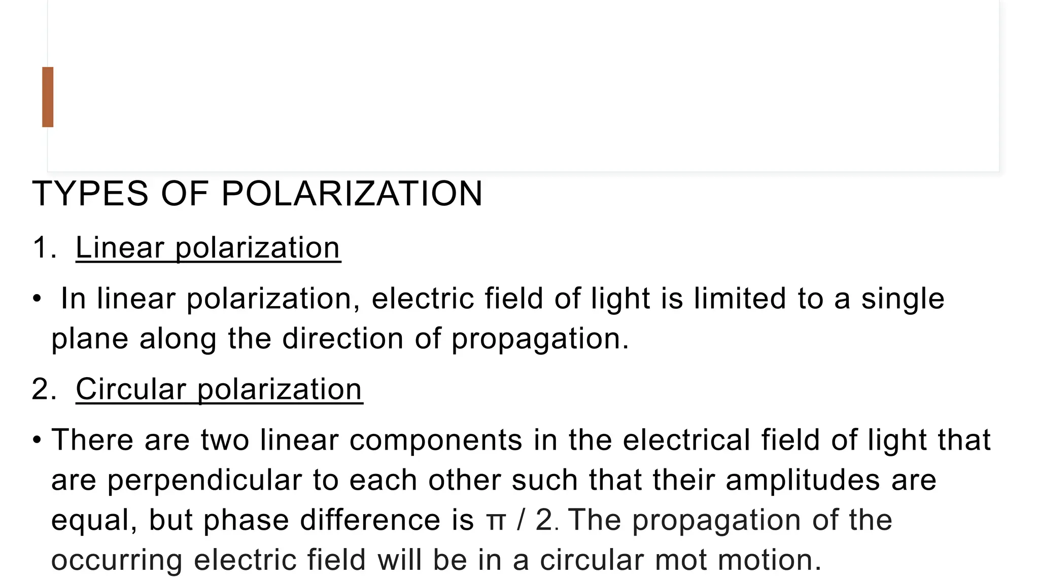 TYPES OF POLARIZATION
1. Linear polarization
• In linear polarization, electric field of light is limited to a single
plane along the direction of propagation.
2. Circular polarization
• There are two linear components in the electrical field of light that
are perpendicular to each other such that their amplitudes are
equal, but phase difference is π / 2. The propagation of the
occurring electric field will be in a circular mot motion.
 
