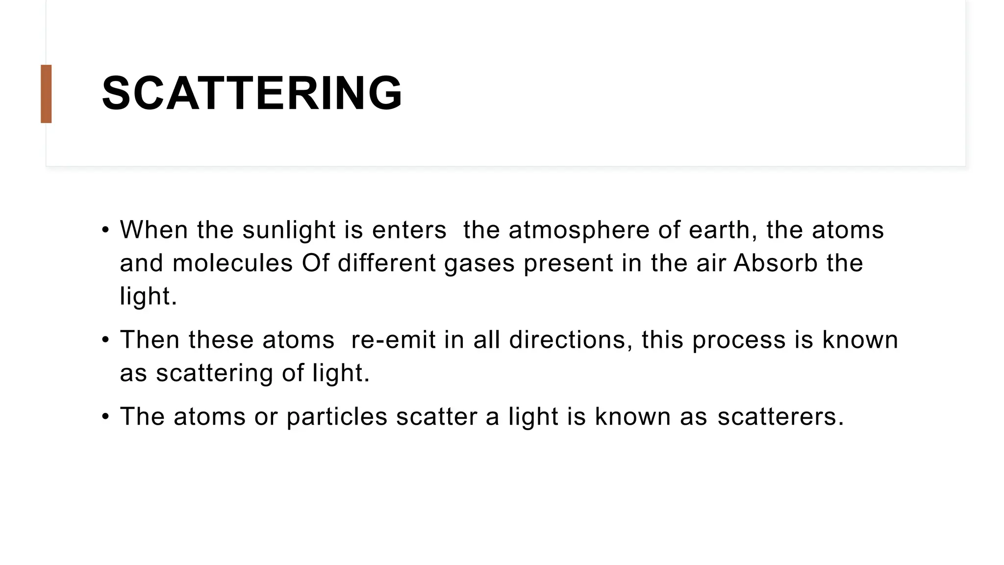 SCATTERING
• When the sunlight is enters the atmosphere of earth, the atoms
and molecules Of different gases present in the air Absorb the
light.
• Then these atoms re-emit in all directions, this process is known
as scattering of light.
• The atoms or particles scatter a light is known as scatterers.
 