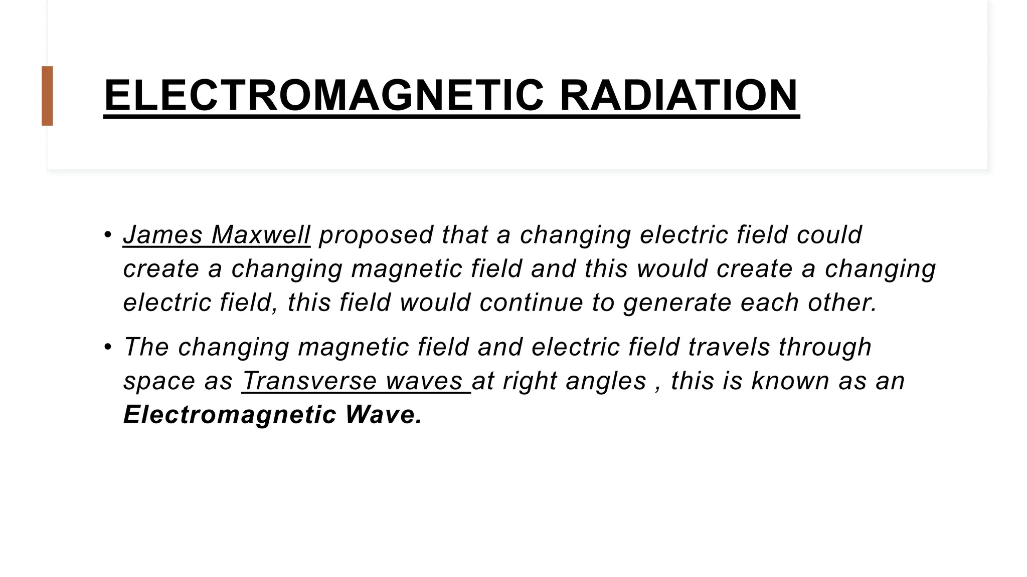 ELECTROMAGNETIC RADIATION
• James Maxwell proposed that a changing electric field could
create a changing magnetic field and this would create a changing
electric field, this field would continue to generate each other.
• The changing magnetic field and electric field travels through
space as Transverse waves at right angles , this is known as an
Electromagnetic Wave.
 