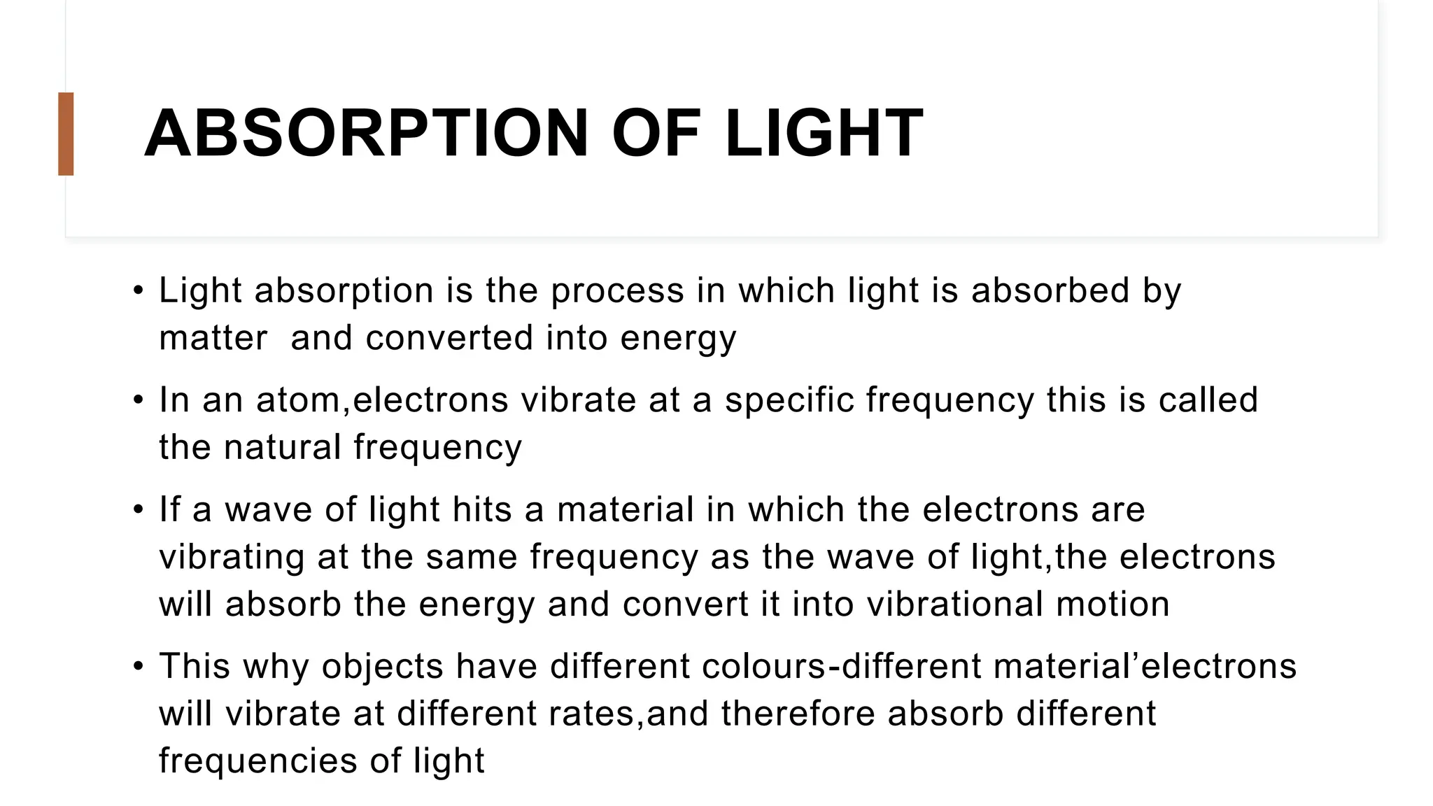 ABSORPTION OF LIGHT
• Light absorption is the process in which light is absorbed by
matter and converted into energy
• In an atom,electrons vibrate at a specific frequency this is called
the natural frequency
• If a wave of light hits a material in which the electrons are
vibrating at the same frequency as the wave of light,the electrons
will absorb the energy and convert it into vibrational motion
• This why objects have different colours-different material’electrons
will vibrate at different rates,and therefore absorb different
frequencies of light
 