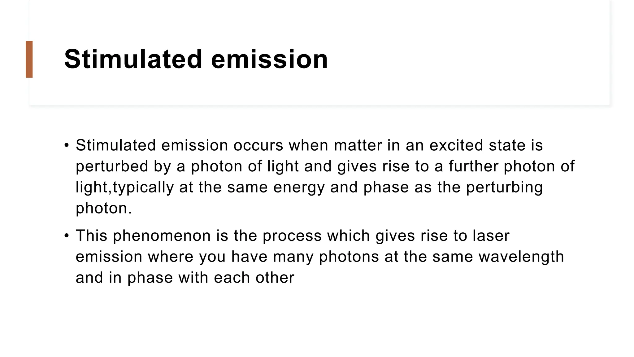 Stimulated emission
• Stimulated emission occurs when matter in an excited state is
perturbed by a photon of light and gives rise to a further photon of
light,typically at the same energy and phase as the perturbing
photon.
• This phenomenon is the process which gives rise to laser
emission where you have many photons at the same wavelength
and in phase with each other
 