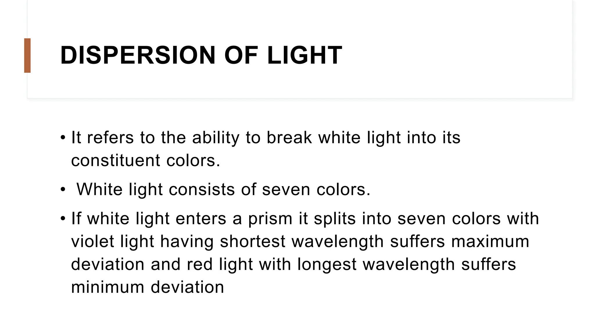 DISPERSION OF LIGHT
• It refers to the ability to break white light into its
constituent colors.
• White light consists of seven colors.
• If white light enters a prism it splits into seven colors with
violet light having shortest wavelength suffers maximum
deviation and red light with longest wavelength suffers
minimum deviation
 
