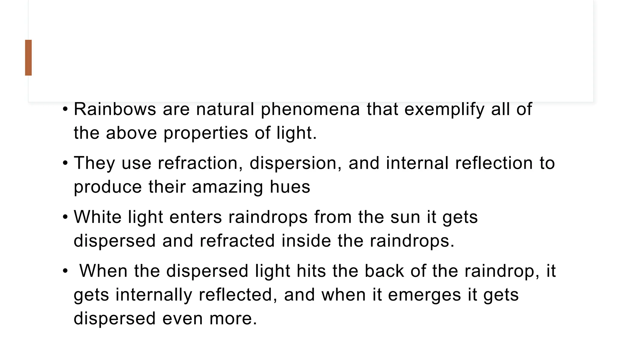 • Rainbows are natural phenomena that exemplify all of
the above properties of light.
• They use refraction, dispersion, and internal reflection to
produce their amazing hues
• White light enters raindrops from the sun it gets
dispersed and refracted inside the raindrops.
• When the dispersed light hits the back of the raindrop, it
gets internally reflected, and when it emerges it gets
dispersed even more.
 