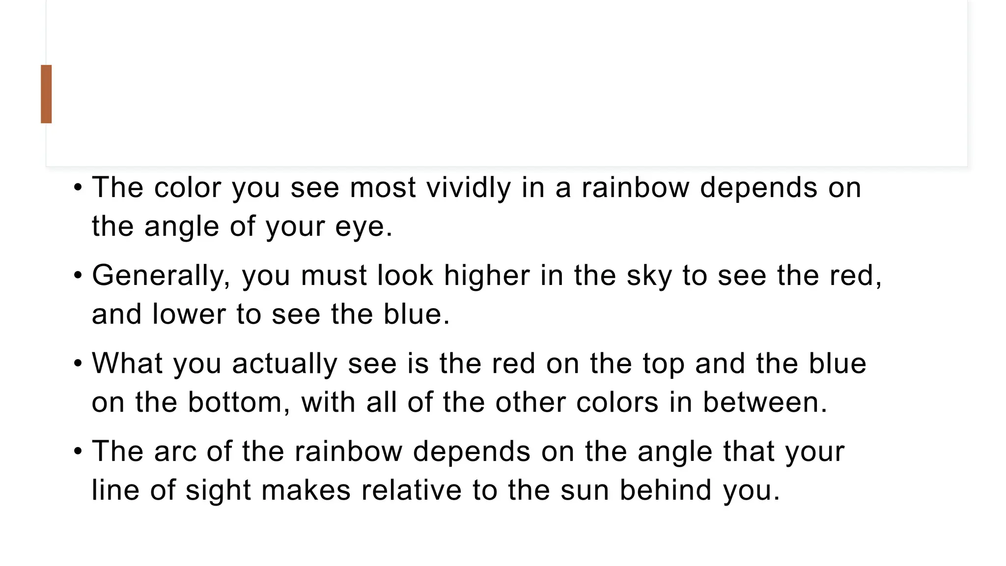• The color you see most vividly in a rainbow depends on
the angle of your eye.
• Generally, you must look higher in the sky to see the red,
and lower to see the blue.
• What you actually see is the red on the top and the blue
on the bottom, with all of the other colors in between.
• The arc of the rainbow depends on the angle that your
line of sight makes relative to the sun behind you.
 