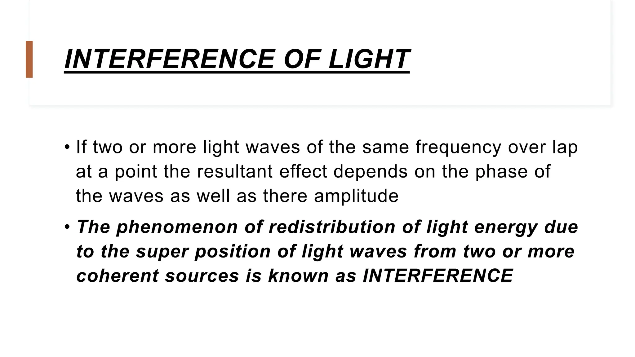 INTERFERENCE OF LIGHT
• If two or more light waves of the same frequency over lap
at a point the resultant effect depends on the phase of
the waves as well as there amplitude
• The phenomenon of redistribution of light energy due
to the super position of light waves from two or more
coherent sources is known as INTERFERENCE
 