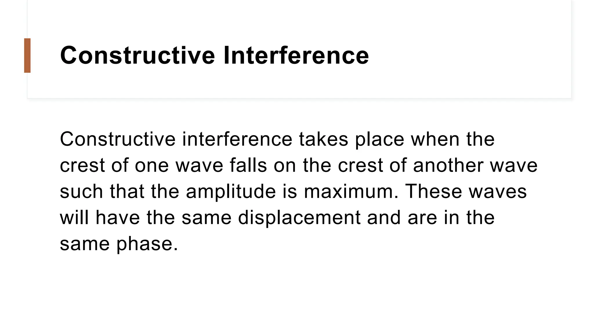 Constructive Interference
Constructive interference takes place when the
crest of one wave falls on the crest of another wave
such that the amplitude is maximum. These waves
will have the same displacement and are in the
same phase.
 