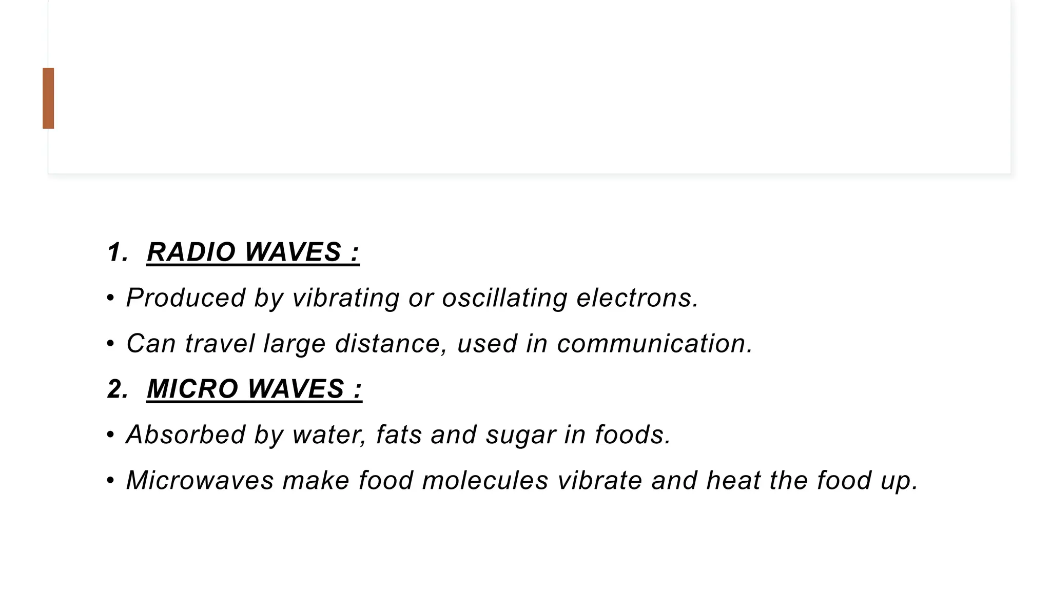 1. RADIO WAVES :
• Produced by vibrating or oscillating electrons.
• Can travel large distance, used in communication.
2. MICRO WAVES :
• Absorbed by water, fats and sugar in foods.
• Microwaves make food molecules vibrate and heat the food up.
 