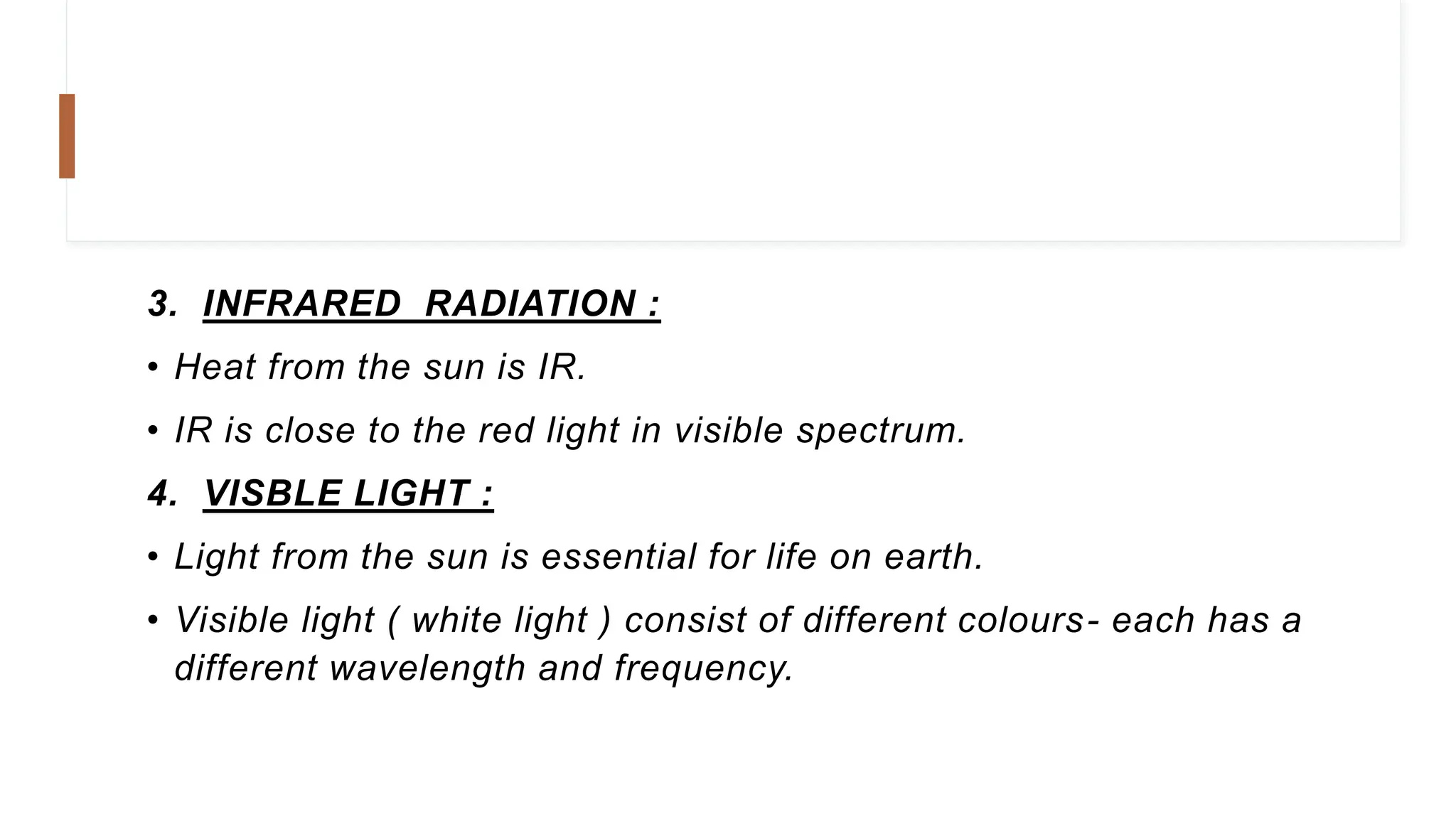 3. INFRARED RADIATION :
• Heat from the sun is IR.
• IR is close to the red light in visible spectrum.
4. VISBLE LIGHT :
• Light from the sun is essential for life on earth.
• Visible light ( white light ) consist of different colours- each has a
different wavelength and frequency.
 