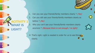 ACITIVITY 1
WHAT IS
LIGHT?
1. Can you see your friends/family members clearly ? (Yes)
2. Can you still see your friends/family members clearly as
before ? (No)
3. Why you can't see your friends/family members clearly
anymore ? (Because there is not enough / no light)
 That's right. Light is needed in order for us to see things
clearly.
 